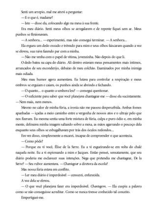 Senti um arrepio, mal me atrevi a perguntar:
—E o que é, madame?
—Isto —disse ela, colocando algo na mesa à sua frente.
Era meu diário. Senti meus olhos se arregalarem e de repente fiquei sem ar. Meus
punhos se flexionavam.
—A senhora... —experimentei, mas não consegui terminar. —A senhora...
Ela ergueu um dedo ossudo e trêmulo para mim e seus olhos faiscaram quando a voz
se elevou, sua raiva fazendo par com a minha.
—Não me venha com o papel de vítima, jovenzinha. Não depois do que li.
Odedo bateu na capa do diário. Ali dentro estavam meus pensamentos mais íntimos,
arrancados de seu esconderijo, debaixo de meu colchão. Examinados por minha inimiga
mais odiada.
Meu mau humor agora aumentava. Eu lutava para controlar a respiração e meus
ombros se erguiam e caíam, os punhos ainda se abrindo e fechando.
—Oquanto... o quanto a senhora leu? —consegui questionar.
—O suficiente para saber que você planejava chantagear-me —disse ela sucintamente.
—Nem mais, nem menos.
Mesmo no calor de minha fúria, a ironia não me passou despercebida. Ambas fomos
apanhadas —içadas a meio caminho entre a vergonha de nossos atos e o ultraje pelo que
nos fizeram. Eu mesma sentia uma forte mistura de fúria, culpa e puro ódio e, em minha
mente, delineava minha imagem saltando sobre a mesa, as mãos agarrando o pescoço dela
enquanto seus olhos se esbugalhavam por trás dos óculos redondos...
Em vez disso, simplesmente a encarei, incapaz de compreender o que acontecia.
—Como pôde?
— Porque eu vi você, Élise de la Serre. Eu a vi esgueirando-se em volta do chalé
naquela noite. Eu a vi espionando a mim e Jacques. Então pensei, sensatamente, que seu
diário poderia me esclarecer suas intenções. Nega que pretendia me chantagear, De la
Serre? —Seu rubor aumentava. —Chantagear a diretora da escola?
Mas nossa fúria estava em conflito.
—Ler meu diário é imperdoável —censurei, enfurecida.
A voz dela se elevou.
— O que você planejava fazer era imperdoável. Chantagem. — Ela cuspiu a palavra
como se não conseguisse acreditar. Como se nunca tivesse conhecido tal conceito.
Empertiguei-me.
 
