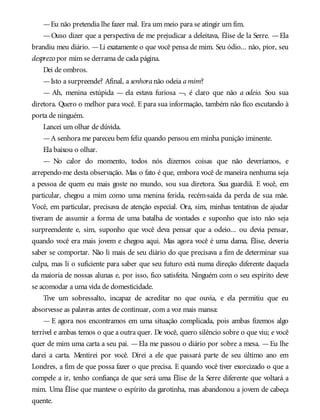 —Eu não pretendia lhe fazer mal. Era um meio para se atingir um fim.
—Ouso dizer que a perspectiva de me prejudicar a deleitava, Élise de la Serre. —Ela
brandiu meu diário. —Li exatamente o que você pensa de mim. Seu ódio... não, pior, seu
desprezo por mim se derrama de cada página.
Dei de ombros.
—Isto a surpreende? Afinal, a senhoranão odeia amim?
— Ah, menina estúpida — ela estava furiosa —, é claro que não a odeio. Sou sua
diretora. Quero o melhor para você. E para sua informação, também não fico escutando à
porta de ninguém.
Lancei um olhar de dúvida.
—A senhora me pareceu bem feliz quando pensou em minha punição iminente.
Ela baixou o olhar.
— No calor do momento, todos nós dizemos coisas que não deveríamos, e
arrependo-me desta observação. Mas o fato é que, embora você de maneira nenhuma seja
a pessoa de quem eu mais goste no mundo, sou sua diretora. Sua guardiã. E você, em
particular, chegou a mim como uma menina ferida, recém-saída da perda de sua mãe.
Você, em particular, precisava de atenção especial. Ora, sim, minhas tentativas de ajudar
tiveram de assumir a forma de uma batalha de vontades e suponho que isto não seja
surpreendente e, sim, suponho que você deva pensar que a odeio... ou devia pensar,
quando você era mais jovem e chegou aqui. Mas agora você é uma dama, Élise, deveria
saber se comportar. Não li mais de seu diário do que precisava a fim de determinar sua
culpa, mas li o suficiente para saber que seu futuro está numa direção diferente daquela
da maioria de nossas alunas e, por isso, fico satisfeita. Ninguém com o seu espírito deve
se acomodar a uma vida de domesticidade.
Tive um sobressalto, incapaz de acreditar no que ouvia, e ela permitiu que eu
absorvesse as palavras antes de continuar, com a voz mais mansa:
— E agora nos encontramos em uma situação complicada, pois ambas fizemos algo
terrível e ambas temos o que a outra quer. De você, quero silêncio sobre o que viu; e você
quer de mim uma carta a seu pai. —Ela me passou o diário por sobre a mesa. —Eu lhe
darei a carta. Mentirei por você. Direi a ele que passará parte de seu último ano em
Londres, a fim de que possa fazer o que precisa. E quando você tiver exorcizado o que a
compele a ir, tenho confiança de que será uma Élise de la Serre diferente que voltará a
mim. Uma Élise que manteve o espírito da garotinha, mas abandonou a jovem de cabeça
quente.
 