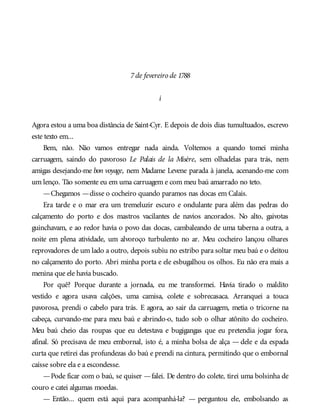 7de fevereiro de 1788
i
Agora estou a uma boa distância de Saint-Cyr. E depois de dois dias tumultuados, escrevo
este texto em...
Bem, não. Não vamos entregar nada ainda. Voltemos a quando tomei minha
carruagem, saindo do pavoroso Le Palais de la Misère, sem olhadelas para trás, nem
amigas desejando-me bon voyage, nem Madame Levene parada à janela, acenando-me com
um lenço. Tão somente eu em uma carruagem e com meu baú amarrado no teto.
—Chegamos —disse o cocheiro quando paramos nas docas em Calais.
Era tarde e o mar era um tremeluzir escuro e ondulante para além das pedras do
calçamento do porto e dos mastros vacilantes de navios ancorados. No alto, gaivotas
guinchavam, e ao redor havia o povo das docas, cambaleando de uma taberna a outra, a
noite em plena atividade, um alvoroço turbulento no ar. Meu cocheiro lançou olhares
reprovadores de um lado a outro, depois subiu no estribo para soltar meu baú e o deitou
no calçamento do porto. Abri minha porta e ele esbugalhou os olhos. Eu não era mais a
menina que ele havia buscado.
Por quê? Porque durante a jornada, eu me transformei. Havia tirado o maldito
vestido e agora usava calções, uma camisa, colete e sobrecasaca. Arranquei a touca
pavorosa, prendi o cabelo para trás. E agora, ao sair da carruagem, metia o tricorne na
cabeça, curvando-me para meu baú e abrindo-o, tudo sob o olhar atônito do cocheiro.
Meu baú cheio das roupas que eu detestava e bugigangas que eu pretendia jogar fora,
afinal. Só precisava de meu embornal, isto é, a minha bolsa de alça — dele e da espada
curta que retirei das profundezas do baú e prendi na cintura, permitindo que o embornal
caísse sobre ela e a escondesse.
—Pode ficar com o baú, se quiser —falei. De dentro do colete, tirei uma bolsinha de
couro e catei algumas moedas.
— Então... quem está aqui para acompanhá-la? — perguntou ele, embolsando as
 