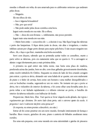 moedas e olhando em volta, de cara amarrada para os celebrantes noturnos que andavam
pelas docas.
—Ninguém.
Ele me olhou de viés.
—Isso é alguma brincadeira?
—Não, por que seria?
—Não pode andar pelas docas sozinha a esta hora.
Joguei outra moeda em sua mão. Ele a olhou.
—Não —disse ele com firmeza —, infelizmente, não posso permitir.
Joguei mais uma moeda em sua mão.
—Muito bem então —concordou ele —, a decisão é sua. Mas fique longe das tabernas
e perto das lamparinas. E fique alerta junto às docas, são altas e irregulares, e muitos
infelizes caíram por chegar perto demais para espiar pela beira. E não encare ninguém nos
olhos. Ah, e faça o que fizer, mantenha esta bolsa escondida.
Sorri com doçura, sabendo que eu pretendia aceitar todos os conselhos, exceto a
parte sobre as tabernas, pois era exatamente nelas que eu queria ir. Vi a carruagem se
afastar e segui diretamente para a mais próxima delas.
A primeira na qual entrei não tinha nome, mas havia uma placa de madeira,
pendurada acima das janelas, bem no alto, com duas galhadas grosseiramente desenhadas,
então resolvi intitulá-la Os Chifres. Enquanto eu estava do lado de fora criando coragem
para entrar, a porta se abriu, deixando sair uma lufada de ar quente, um som exuberante
de piano e o fedor de cerveja, bem como um homem e uma mulher desequilibrados e
com as bochechas rosadas, segurando-se um no outro. No instante em que a porta se
abriu, tive o vislumbre do interior da taberna, e foi como olhar uma fornalha antes de a
porta voltar a ser fechada rapidamente e o silêncio retornar ao porto, o barulho do
interior da taberna reduzido a um balbuciar de fundo.
Preparei-me. Muito bem, Élise. Você queria se livrar daquela escola afetada, das regras e
regulamentos que detestava. Do outro lado desta porta, está o extremo oposto da escola. A
perguntaé: você é realmente tão forte como pensaser?
(A resposta, eu estava prestes a descobrir, era não.)
Entrar ali foi como penetrar em um novo mundo, formado inteiramente de fumaça e
barulho. Risos roucos, guinchos de aves, piano e cantoria de bêbados assaltaram meus
ouvidos.
Era uma sala pequena, com uma varanda em uma extremidade e gaiolas de pássaros
 