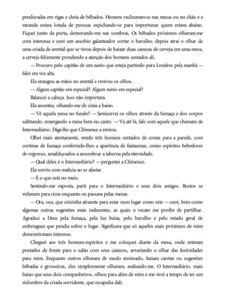 penduradas em vigas e cheia de bêbados. Homens reclinavam-se nas mesas ou no chão e a
varanda estava lotada de pessoas espichando-se para importunar quem estava abaixo.
Fiquei junto da porta, demorando-me nas sombras. Os bêbados próximos olharam-me
com interesse e ouvi um assobio galanteador cortar o barulho, depois atraí o olhar de
uma criada de avental que se virou depois de baixar duas canecas de cerveja em uma mesa,
a cerveja felizmente prendendo a atenção dos homens sentados ali.
—Procuro pelo capitão de um navio que esteja partindo para Londres pela manhã —
falei em voz alta.
Ela enxugou as mãos no avental e revirou os olhos.
—Algum capitão em especial? Algum navio em especial?
Balancei a cabeça. Isso não importava.
Ela assentiu, olhando-me de cima a baixo.
—Vê aquela mesa no fundo? —Semicerrei os olhos através da fumaça e dos corpos
saltitando, enxergando a mesa bem no canto. —Vá até lá, fale com aquele que chamam de
Intermediário. Diga-lhe que Clémence a enviou.
Olhei mais atentamente, vendo três homens sentados de costas para a parede, com
cortinas de fumaça conferindo-lhes a aparência de fantasmas, como espíritos bebedores
de regresso, amaldiçoados a assombrar a taberna pela eternidade.
—Qual deles é o Intermediário? —perguntei a Clémence.
Ela sorriu com malícia ao se afastar.
—É o que está no meio.
Sentindo-me exposta, parti para o Intermediário e seus dois amigos. Rostos se
voltavam para cima enquanto eu passava pelas mesas.
—Ora, ora, que coisinha atraente para estar num lugar como este —ouvi, bem como
algumas outras sugestões mais indecentes, as quais o recato me proíbe de partilhar.
Agradeci a Deus pela fumaça, pela luz baixa, pelo barulho e pelo estado geral de
embriaguez que pendia sobre o lugar. Significava que só aqueles mais próximos de mim
demonstravam interesse.
Cheguei aos três homens-espíritos e me coloquei diante da mesa, onde estavam
postados de frente para o salão com seus canecos, arrastando o olhar das festividades
para mim. Enquanto outros olhavam de modo enviesado, faziam caretas ou sugestões
bêbadas e grosseiras, eles simplesmente olhavam, avaliando-me. O Intermediário, mais
baixo que seus dois companheiros, olhou para além de mim e me virei a tempo de ter um
vislumbre da criada sorridente, que escapulia dali.
 
