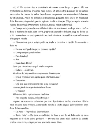 Ai, ai. De repente tive a consciência de como estava longe da porta. Ali, nas
profundezas da taberna, era ainda mais escuro. Os ébrios atrás pareciam ter se fechado
sobre mim. As chamas de tochas bruxuleavam nas paredes e os rostos dos três homens
me observavam. Pensei no conselho de minha mãe, perguntei-me o que o Sr. Weatherall
diria. Permaneça impassível, porém vigilante. Avalie a situação. (E ignore aquela sensação
ranheta de que você devia ter feito tudo isso antes de entrar na taberna.)
—E o que uma jovem bem-vestida faz totalmente sozinha em um lugar como este? —
disse o homem do meio. Sem sorrir, pegou um cachimbo de haste longa no bolso do
peito e o encaixou em um espaço entre os dentes tortos e escurecidos, mascando-o com
uma gengiva rosada.
—Disseram-me que o senhor pode me ajudar a encontrar o capitão de um navio —
disse eu.
—E o que você poderia querer com um capitão?
—Uma passagem para Londres.
—Para Londres?
—Sim.
—Quer dizer, Dover?
Senti que ruborizava e engoli minha estupidez.
—É claro —confirmei.
Os olhos do Intermediário dançavam de divertimento.
—E você precisa de um capitão para esta viagem, não?
—Exatamente.
—Ora, por que simplesmente não toma o paquete?
A sensação de incompetência tinha voltado.
—Opaquete?
OIntermediário reprimiu uma risadinha.
—Não importa, menina. De onde você é?
Alguém me empurrou rudemente por trás. Repeli com o ombro e ouvi um bêbado
bater em uma mesa próxima, derramando bebidas e sendo xingado pelo tormento, antes
de se dobrar no chão.
—De Paris —respondi ao Intermediário.
— Paris, hein? — Ele tirou o cachimbo da boca e um fio de baba caiu na mesa
enquanto ele o usava como ponteiro. — De uma das áreas mais salubres da cidade,
porém, estou certo, a julgar por sua aparência, quero dizer.
 