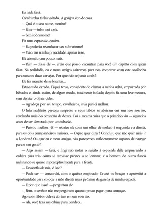 Eu nada falei.
Ocachimbo tinha voltado. A gengiva cor-de-rosa.
—Qual é o seu nome, menina?
—Élise —informei a ele.
—Sem sobrenome?
Fiz uma expressão evasiva.
—Eu poderia reconhecer seu sobrenome?
—Valorizo minha privacidade, apenas isso.
Ele assentiu um pouco mais.
— Bem — disse ele —, creio que posso encontrar para você um capitão com quem
falar. Na realidade, eu e meus amigos sairemos para nos encontrar com este cavalheiro
para uma ou duas cervejas. Por que não se junta a nós?
Ele fez menção de se levantar...
Estava tudo errado. Fiquei tensa, consciente do clamor à minha volta, empurrada por
bêbados e, ainda assim, de algum modo, totalmente isolada; depois fiz uma leve mesura,
sem desviar o olhar deles.
—Agradeço por seu tempo, cavalheiros, mas pensei melhor.
O Intermediário pareceu surpreso e seus lábios se abriram em um leve sorriso,
revelando mais do cemitério de dentes. Foi a mesma coisa que o peixinho viu —segundos
antes de ser devorado por um tubarão.
—Pensou melhor, é? —rebateu ele com um olhar de soslaio à esquerda e à direita,
para os dois companheiros maiores. —Oque quer dizer? Concluiu que não quer mais ir
a Londres? Ou que eu e meus amigos não parecemos suficientemente capazes de navegar
para o seu gosto?
— Algo assim — falei, e fingi não notar o sujeito à esquerda dele empurrando a
cadeira para trás como se estivesse prestes a se levantar, e o homem do outro flanco
inclinando-se quase imperceptivelmente para a frente.
—Desconfia de nós, é isso?
— Pode ser — concordei, com o queixo empinado. Cruzei os braços e aproveitei a
oportunidade para colocar a mão direita mais próxima da guarda de minha espada.
—E por que isso? —perguntou ele.
—Bem, o senhor não me perguntou quanto posso pagar, para começar.
Agora os lábios dele se abriam em um sorriso.
—Ah, você terá sua cabine para Londres.
 