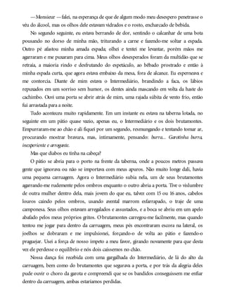—Monsieur —falei, na esperança de que de algum modo meu desespero penetrasse o
véu do álcool, mas os olhos dele estavam vidrados e o rosto, encharcado de bebida.
No segundo seguinte, eu estava berrando de dor, sentindo o calcanhar de uma bota
pousando no dorso de minha mão, triturando a carne e fazendo-me soltar a espada.
Outro pé afastou minha amada espada; olhei e tentei me levantar, porém mãos me
agarraram e me puxaram para cima. Meus olhos desesperados foram da multidão que se
retraía, a maioria rindo e desfrutando do espetáculo, ao bêbado prostrado e então à
minha espada curta, que agora estava embaixo da mesa, fora de alcance. Eu esperneava e
me contorcia. Diante de mim estava o Intermediário, brandindo a faca, os lábios
repuxados em um sorriso sem humor, os dentes ainda mascando em volta da haste do
cachimbo. Ouvi uma porta se abrir atrás de mim, uma rajada súbita de vento frio, então
fui arrastada para a noite.
Tudo aconteceu muito rapidamente. Em um instante eu estava na taberna lotada, no
seguinte em um pátio quase vazio, apenas eu, o Intermediário e os dois brutamontes.
Empurraram-me ao chão e ali fiquei por um segundo, resmungando e tentando tomar ar,
procurando mostrar bravura, mas, intimamente, pensando: burra... Garotinha burra,
inexperiente e arrogante.
Mas que diabos eu tinha na cabeça?
O pátio se abria para o porto na frente da taberna, onde a poucos metros passava
gente que ignorava ou não se importava com meus apuros. Não muito longe dali, havia
uma pequena carruagem. Agora o Intermediário subia nela, um de seus brutamontes
agarrando-me rudemente pelos ombros enquanto o outro abria a porta. Tive o vislumbre
de outra mulher dentro dela, mais jovem do que eu, talvez com 15 ou 16 anos, cabelos
louros caindo pelos ombros, usando avental marrom esfarrapado, o traje de uma
camponesa. Seus olhos estavam arregalados e assustados, e a boca se abriu em um apelo
abafado pelos meus próprios gritos. O brutamontes carregou-me facilmente, mas quando
tentou me jogar para dentro da carruagem, meus pés encontraram escora na lateral, os
joelhos se dobraram e me impulsionei, forçando-o de volta ao pátio e fazendo-o
praguejar. Usei a força de nosso ímpeto a meu favor, girando novamente para que desta
vez ele perdesse o equilíbrio e nós dois caíssemos no chão.
Nossa dança foi recebida com uma gargalhada do Intermediário, de lá do alto da
carruagem, bem como do brutamontes que segurava a porta, e por trás da alegria deles
pude ouvir o choro da garota e compreendi que se os bandidos conseguissem me enfiar
dentro da carruagem, ambas estaríamos perdidas.
 