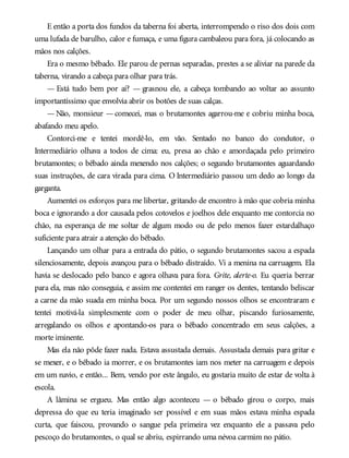 E então a porta dos fundos da taberna foi aberta, interrompendo o riso dos dois com
uma lufada de barulho, calor e fumaça, e uma figura cambaleou para fora, já colocando as
mãos nos calções.
Era o mesmo bêbado. Ele parou de pernas separadas, prestes a se aliviar na parede da
taberna, virando a cabeça para olhar para trás.
— Está tudo bem por aí? — grasnou ele, a cabeça tombando ao voltar ao assunto
importantíssimo que envolvia abrir os botões de suas calças.
— Não, monsieur — comecei, mas o brutamontes agarrou-me e cobriu minha boca,
abafando meu apelo.
Contorci-me e tentei mordê-lo, em vão. Sentado no banco do condutor, o
Intermediário olhava a todos de cima: eu, presa ao chão e amordaçada pelo primeiro
brutamontes; o bêbado ainda mexendo nos calções; o segundo brutamontes aguardando
suas instruções, de cara virada para cima. O Intermediário passou um dedo ao longo da
garganta.
Aumentei os esforços para me libertar, gritando de encontro à mão que cobria minha
boca e ignorando a dor causada pelos cotovelos e joelhos dele enquanto me contorcia no
chão, na esperança de me soltar de algum modo ou de pelo menos fazer estardalhaço
suficiente para atrair a atenção do bêbado.
Lançando um olhar para a entrada do pátio, o segundo brutamontes sacou a espada
silenciosamente, depois avançou para o bêbado distraído. Vi a menina na carruagem. Ela
havia se deslocado pelo banco e agora olhava para fora. Grite, alerte-o. Eu queria berrar
para ela, mas não conseguia, e assim me contentei em ranger os dentes, tentando beliscar
a carne da mão suada em minha boca. Por um segundo nossos olhos se encontraram e
tentei motivá-la simplesmente com o poder de meu olhar, piscando furiosamente,
arregalando os olhos e apontando-os para o bêbado concentrado em seus calções, a
morte iminente.
Mas ela não pôde fazer nada. Estava assustada demais. Assustada demais para gritar e
se mexer, e o bêbado ia morrer, e os brutamontes iam nos meter na carruagem e depois
em um navio, e então... Bem, vendo por este ângulo, eu gostaria muito de estar de volta à
escola.
A lâmina se ergueu. Mas então algo aconteceu — o bêbado girou o corpo, mais
depressa do que eu teria imaginado ser possível e em suas mãos estava minha espada
curta, que faiscou, provando o sangue pela primeira vez enquanto ele a passava pelo
pescoço do brutamontes, o qual se abriu, espirrando uma névoa carmim no pátio.
 
