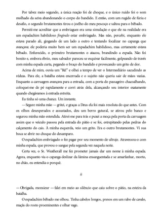 Por talvez meio segundo, a única reação foi de choque, e o único ruído foi o som
molhado da seiva abandonando o corpo do bandido. E então, com um rugido de fúria e
desafio, o segundo brutamontes tirou o joelho do meu pescoço e saltou para o bêbado.
Permiti-me acreditar que a embriaguez era uma simulação e que ele na realidade era
um espadachim habilidoso fingindo estar embriagado. Mas não, percebi, enquanto ele
estava parado ali, gingando de um lado a outro e tentando focalizar no capanga que
avançava: ele poderia muito bem ser um espadachim habilidoso, mas certamente estava
bêbado. Enfurecido, o primeiro brutamontes o atacou, brandindo a espada. Não foi
bonito e, embora ébrio, meu salvador pareceu se esquivar facilmente, golpeando de través
com minha espada curta, pegando o braço do bandido e provocando um grito de dor.
Acima de mim, ouvia um “Rá!” e olhei a tempo de ver o Intermediário sacudindo as
rédeas. Para ele, a batalha estava encerrada e o sujeito não queria sair de mãos vazias.
Enquanto a carruagem avançava para a entrada, com a porta do passageiro chacoalhando,
coloquei-me de pé rapidamente e corri atrás dela, alcançando seu interior exatamente
quando chegávamos à entrada estreita.
Eu tinha só uma chance. Um instante.
—Segure minha mão —gritei, e graças a Deus ela foi mais resoluta do que antes. Com
os olhos desesperados e assustados, deu um berro gutural, se atirou pelo banco e
segurou minha mão estendida. Atirei-me para trás e puxei a moça pela porta da carruagem
assim que o veículo passou pela entrada do pátio e se foi, estrepitando pelas pedras do
calçamento do cais. À minha esquerda, veio um grito. Era o outro brutamontes. Vi sua
boca se abrir no choque do desamparo.
Oespadachim embriagado o fez pagar por seu momento de ultraje. Atravessou-o com
minha espada, que provou o sangue pela segunda vez naquela noite.
Certa vez, o Sr. Weatherall me fez prometer jamais dar um nome à minha espada.
Agora, enquanto via o capanga deslizar da lâmina ensanguentada e se amarfanhar, morto,
no chão, eu entendia o porquê.
ii
—Obrigada, monsieur —falei em meio ao silêncio que caiu sobre o pátio, na esteira da
batalha.
Oespadachim bêbado me olhou. Tinha cabelos longos, presos em um rabo de cavalo,
maçãs do rosto proeminentes e olhar vago.
 