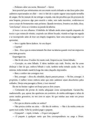 —Podemos saber seu nome, Monsieur? —berrei.
Seria possível que estivéssemos em um evento social civilizado se não fosse pelos dois
cadáveres esparramados no chão —isto e o fato de o sujeito segurar uma espada vermelha
de sangue. Ele fez menção de me entregar a espada, mas daí percebeu que ela precisava de
uma limpeza, procurou algo para asseá-la e então, sem nada encontrar, conformou-se
com o corpo do brutamontes mais próximo. Quando terminou, levantou um dedo, disse,
“com licença”, virou-se e vomitou na parede da taberna.
A loura e eu nos olhamos. O dedinho do bêbado ainda estava erguido enquanto ele
tossia o que restava do vômito, cuspindo um último bocado, virando-se logo em seguida
e se recompondo antes de tirar um chapéu imaginário, fazer uma mesura exagerada e se
apresentar.
—Sou o capitão Byron Jackson. Ao seu dispor.
—Capitão?
—Sim... Era o que eu estava tentando lhe dizer na taberna quando você me empurrou
com tanta grosseria.
Empertiguei-me.
—Não fiz tal coisa. Osenhor foi muito rude. Empurrou-me. Estava bêbado.
— Correção, eu estou bêbado. E talvez também seja rude. Porém, não há como
disfarçar o fato de que, embora bêbado e rude, também tenha tentado ajudar. Ou, no
mínimo, tenha tentado mantê-la longe das mãos daqueles depravados.
—Bem, o senhor não conseguiu isso.
—Sim, consegui —disse ele, ofendido, depois pareceu pensar. —No fim, consegui. A
propósito, é melhor irmos embora antes que estes cadáveres sejam descobertos pelos
soldados. Deseja uma passagem a Dover, é isso mesmo?
Ele me viu hesitar e agitou um braço para os dois corpos.
— Certamente dei provas de minha adequação como acompanhante. Garanto-lhe,
mademoiselle, que, apesar das aparências em contrário, de minha embriaguez e talvez de
certos modos grosseiros, eu voo com os anjos. Só que minhas asas estão um pouco
chamuscadas.
—Por que eu deveria confiar no senhor?
—Não precisa confiar em mim. —Ele deu de ombros. —Não é da minha conta em
quem você confia. Volte lá e poderá pegar o paquete.
—Opaquete? —repeti, irritada. —Oque é este paquete?
— O paquete é qualquer navio que leva correspondência ou carga a Dover.
 