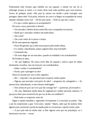 Praticamente todo homem aqui trabalha em um paquete, e estarão em vias de se
embriagar porque as marés e os ventos desta noite estão perfeitos para uma travessia.
Assim, de qualquer modo, volte para lá, mostre sua moeda e pode conseguir uma
passagem. Quem sabe? Você pode, inclusive, ter sorte e se flagrar na companhia de outras
viajantes refinadas como você. —Ele fez uma careta. —Pode ser que não, é claro...
—E o que o senhor ganha se eu acompanhá-lo?
Ele coçou a nuca, parecendo se divertir.
—Um mercador solitário ficaria muito feliz com a companhia na travessia.
—Desde que o mercador solitário não tenha ideias.
—Tais como?
—Tais como meios de se passar o tempo.
Ele fez uma expressão magoada.
—Posso lhe garantir que a ideia nunca passou pela minha cabeça.
—E o senhor, naturalmente, jamais cogitaria dizer uma inverdade?
—Certamente não.
—Tal como alegar ser um mercador, quando na realidade é um contrabandista.
Ele levantou as mãos.
— Ah, que elegância. Ela nunca ouviu falar do paquete e acha-se capaz de velejar
diretamente a Londres, mas me toma por um contrabandista.
—Então o senhor é contrabandista?
—Escute, quer a passagem ou não?
Pensei no assunto por um ou dois segundos.
—Sim —respondi, e me aproximei para recuperar minha espada.
—Diga-me, que inscrição é esta perto do cabo? —perguntou ele, entregando-a. —Eu
mesmo leria, naturalmente, se não estivesse embriagado.
—Tem certeza de que é por isso que não consegue ler? —questionei, provocando-o.
— Ah, céus. Realmente minha dama foi enganada por minhas péssimas maneiras. O
que posso fazer para convencê-la de que sou de fato um cavalheiro?
—Pode tentar se comportar como tal.
Peguei a espada estendida e, segurando-a frouxamente, li a inscrição no punho. “Que
o pai da compreensão a guie. Com amor, mamãe.” Depois, antes que ele pudesse dizer
alguma coisa, posicionei a ponta da espada junto ao seu pescoço e apertei contra a pele.
— E juro pela vida de minha mãe, se fizer alguma coisa que me prejudique, eu o
atravessarei com isto —rosnei.
 