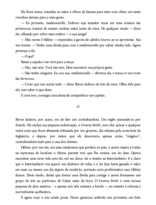 Ele ficou tenso, estendeu as mãos e olhou da lâmina para mim com olhos um tanto
risonhos demais para o meu gosto.
— Eu prometo, mademoiselle. Embora seja tentador tocar em uma criatura tão
primorosa, tratarei de manter minhas mãos junto de mim. De qualquer modo — disse
ele, olhando por sobre meu ombro —e sua amiga?
—Meu nome é Hélène —respondeu a garota de cabelos louros ao se aproximar. Sua
voz tremia. —Tenho uma dívida para com a mademoiselle por salvar minha vida. Agora
pertenço a ela.
—O quê?
Baixei a espada e me virei para a moça.
—Não, não tem. Você não tem. Deve encontrar sua própria gente.
—Não tenho ninguém. Eu sou sua, mademoiselle —afirmou ela, e nunca vi um rosto
tão fervoroso.
—Creio que isto acerta tudo —disse Byron Jackson de trás de mim. Olhei dele para
ela, sem saber o que dizer.
E com isso, consegui uma dama de companhia e um capitão.
iii
Byron Jackson, por acaso, era de fato um contrabandista. Um inglês passando-se por
francês. Ele enchia sua pequena embarcação, o Granny Smith, com chá, açúcar e qualquer
outra coisa que fosse altamente tributada por seu governo, daí velejava pela costa leste da
Inglaterra, e depois, por meios que ele descreveria apenas como “mágicos”,
contrabandeava tudo para a casa dos clientes.
Hélène, por sua vez, era uma camponesa que perdera os pais, e assim viajara a Calais
na esperança de localizar o último parente vivo que lhe restava, seu tio Jean. Queria
encontrar uma nova vida com ele; em vez disso, ele a vendeu ao Intermediário. E é claro
que o Intermediário iria querer seu dinheiro de volta, e o tio Jean havia gastado o valor
em mais ou menos um dia depois de recebê-lo, portanto seria problemático caso Hélène
ficasse. Deste modo, deixei que tivesse uma dívida para comigo e assim formamos um
grupo de três ao partirmos de Calais antes da hora. O Granny Smith é uma escuna
pequena de dois mastros – e apenas nós três estamos a bordo –, no entanto é robusta e
incrivelmente acolhedora.
E agora ouço a ceia sendo posta. Nosso generoso anfitrião nos prometeu um belo
 