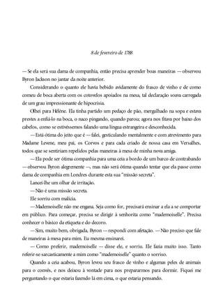 8de fevereiro de 1788
—Se ela será sua dama de companhia, então precisa aprender boas maneiras —observou
Byron Jackson no jantar da noite anterior.
Considerando o quanto ele havia bebido avidamente do frasco de vinho e de como
comeu de boca aberta com os cotovelos apoiados na mesa, tal declaração soava carregada
de um grau impressionante de hipocrisia.
Olhei para Hélène. Ela tinha partido um pedaço de pão, mergulhado na sopa e estava
prestes a enfiá-lo na boca, o naco pingando, quando parou; agora nos fitava por baixo dos
cabelos, como se estivéssemos falando uma língua estrangeira e desconhecida.
—Está ótima do jeito que é —falei, gesticulando mentalmente e com atrevimento para
Madame Levene, meu pai, os Corvos e para cada criado de nossa casa em Versalhes,
todos que se sentiriam repelidos pelas maneiras à mesa de minha nova amiga.
—Ela pode ser ótima companhia para uma ceia a bordo de um barco de contrabando
—observou Byron alegremente —, mas não será ótima quando tentar que ela passe como
dama de companhia em Londres durante esta sua “missão secreta”.
Lancei-lhe um olhar de irritação.
—Não é uma missão secreta.
Ele sorriu com malícia.
—Mademoiselle não me engana. Seja como for, precisará ensinar a ela a se comportar
em público. Para começar, precisa se dirigir à senhorita como “mademoiselle”. Precisa
conhecer o básico da etiqueta e do decoro.
—Sim, muito bem, obrigada, Byron —respondi com afetação. —Não preciso que fale
de maneiras à mesa para mim. Eu mesma ensinarei.
— Como preferir, mademoiselle — disse ele, e sorriu. Ele fazia muito isso. Tanto
referir-se sarcasticamente a mim como “mademoiselle” quanto o sorriso.
Quando a ceia acabou, Byron levou seu frasco de vinho e algumas peles de animais
para o convés, e nos deixou à vontade para nos prepararmos para dormir. Fiquei me
perguntando o que estaria fazendo lá em cima, o que estaria pensando.
 