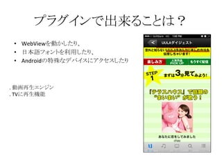 プラグインで出来ることは？
• WebViewを動かしたり、
• 日本語フォントを利用したり、
• Androidの特殊なデバイスにアクセスしたり
. 動画再生エンジン
. TVに再生機能
 