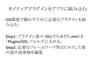 ネイティブプラグインをアプリに組み込む
iOS環境で動かすために必要なプラグインを組
み込む
Step1: プラグイン諸々（DLLやら.hやら.mm）を
「Plugins/iOS」フォルダに入れる。
Step2: 必要なフレームワーク等はビルドした後
の途中成果物を編集
 