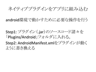 ネイティブプラグインをアプリに組み込む
android環境で動かすために必要な操作を行う
Step1: プラグイン（.jar）のソースコード諸々を
「Plugins/Android」フォルダに入れる。
Step2: AndroidManifest.xmlをプラグインが動く
ように書き換える
 