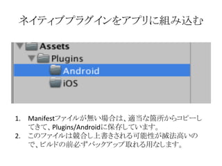 ネイティブプラグインをアプリに組み込む
1. Manifestファイルが無い場合は、適当な箇所からコピーし
てきて、Plugins/Androidに保存しています。
2. このファイルは競合し上書きされる可能性が滅法高いの
で、ビルドの前必ずバックアップ取れる用なします。
 