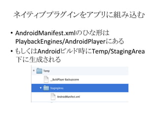 ネイティブプラグインをアプリに組み込む
• AndroidManifest.xmlのひな形は
PlaybackEngines/AndroidPlayerにある
• もしくはAndroidビルド時にTemp/StagingArea
下に生成される
 