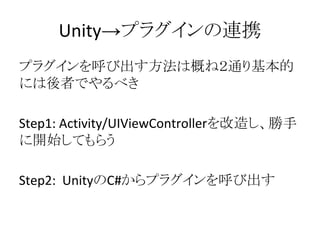 Unity→プラグインの連携
プラグインを呼び出す方法は概ね２通り基本的
には後者でやるべき
Step1: Activity/UIViewControllerを改造し、勝手
に開始してもらう
Step2: UnityのC#からプラグインを呼び出す
 
