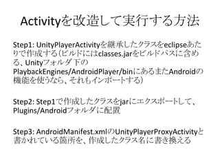 Activityを改造して実行する方法
Step1: UnityPlayerActivityを継承したクラスをeclipseあた
りで作成する（ビルドにはclasses.jarをビルドパスに含め
る、Unityフォルダ下の
PlaybackEngines/AndroidPlayer/binにあるまたAndroidの
機能を使うなら、それもインポートする）
Step2: Step1で作成したクラスをjarにエクスポートして、
Plugins/Androidフォルダに配置
Step3: AndroidManifest.xmlのUnityPlayerProxyActivityと
書かれている箇所を、作成したクラス名に書き換える
 