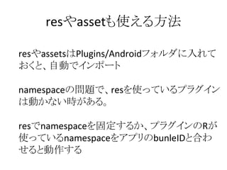 resやassetも使える方法
resやassetsはPlugins/Androidフォルダに入れて
おくと、自動でインポート
namespaceの問題で、resを使っているプラグイン
は動かない時がある。
resでnamespaceを固定するか、プラグインのRが
使っているnamespaceをアプリのbunleIDと合わ
せると動作する
 