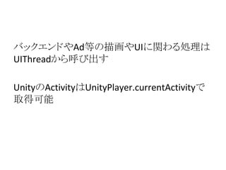 バックエンドやAd等の描画やUIに関わる処理は
UIThreadから呼び出す
UnityのActivityはUnityPlayer.currentActivityで
取得可能
 