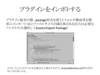 プラグインをインポトする
プラグイン配布の際、package形式を使うとフォルダ構成等を簡
単にインポート（あとファイルサイズが減る事がある出力は必要な
ファイルのみ選択してAssets>Export Package）
ただしファイルがすでにある場合は上書きするので、AndroidManifest.xml等は含め
ない方が良いかも
 