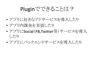 Pluginでできることは？
• アプリに好きなアドサービスを導入したり
• アプリ内課金を実装したり
• アプリにSocial（FB,Twitter等）サービスを導入
したり
• アプリにバックエンドサービスを導入したり
 