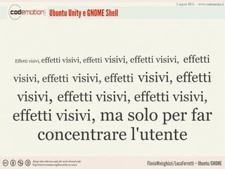 Ubuntu Unity e GNOME Shell




Effetti visivi,   effetti visivi, effetti   visivi, effetti visivi, effetti

                          visivi, effetti
visivi, effetti visivi, effetti
 visivi, effetti visivi, effetti visivi,
effetti visivi, ma solo per far
             concentrare l'utente
                                                        FlaviaWeisghizzi/LucaFerretti – Ubuntu/GNOME
 