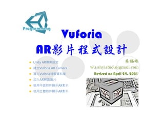 Vuforia
AR影片程式設計
Revised on April 24, 2021
 Unity AR專案設定
 建立Vuforia AR Camera
 滙入Vuforia特徵資料庫
 加入AR辨識圖片
 使用平面物件顯示AR影片
 使用立體物件顯示AR影片
 
