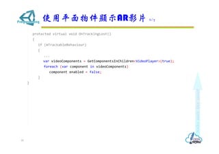 protected virtual void OnTrackingLost()
{
if (mTrackableBehaviour)
{
...
var videoComponents = GetComponentsInChildren<VideoPlayer>(true);
foreach (var component in videoComponents)
component.enabled = false;
}
}
ʹƽ@ʾARӰƬ 6/7
18
 