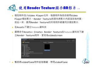 ? eVideo PlayerԪÿʹVideo
PlayerܷӰƬRender TexturetȌӰƬȾ|
?Render TextureܷͬӰƬ
? Assets½TexturesYϊA
? xAssets> Create> Render TextureTexturesYϊA½
Render TexturevideoScreen
? rvideoPlaneO[أͣvideoPlane
ʹRender Texture@ʾARӰƬ 1/6
20
 