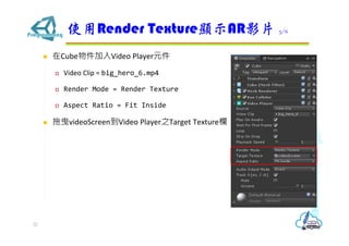 ? CubeVideo PlayerԪ
? Video Clip = big_hero_6.mp4
? Render Mode = Render Texture
? Aspect Ratio = Fit Inside
? ҷvideoScreenVideo Player֮Target Texture
ʹRender Texture@ʾARӰƬ 3/6
22
 