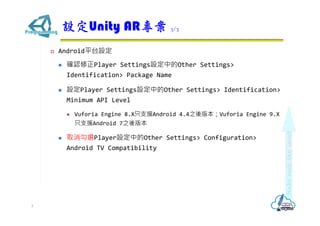 ? Androidƽ̨O
? _JPlayer SettingsOеOther Settings>
Identification> Package Name
? OPlayer SettingsOеOther Settings> Identification>
Minimum API Level
? Vuforia Engine 8.Xֻ֧ԮAndroid 4.4֮汾Vuforia Engine 9.X
ֻ֧ԮAndroid 7֮汾
? ȡxPlayerOеOther Settings> Configuration>
Android TV Compatibility
OUnity AR 3/3
5
 