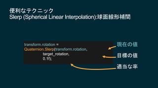 便利なテクニック
Slerp (Spherical Linear Interpolation):球面線形補間
transform.rotation =
Quaternion.Slerp(transform.rotation,
target_rotation,
0.1f);
現在の値
目標の値
適当な率
 