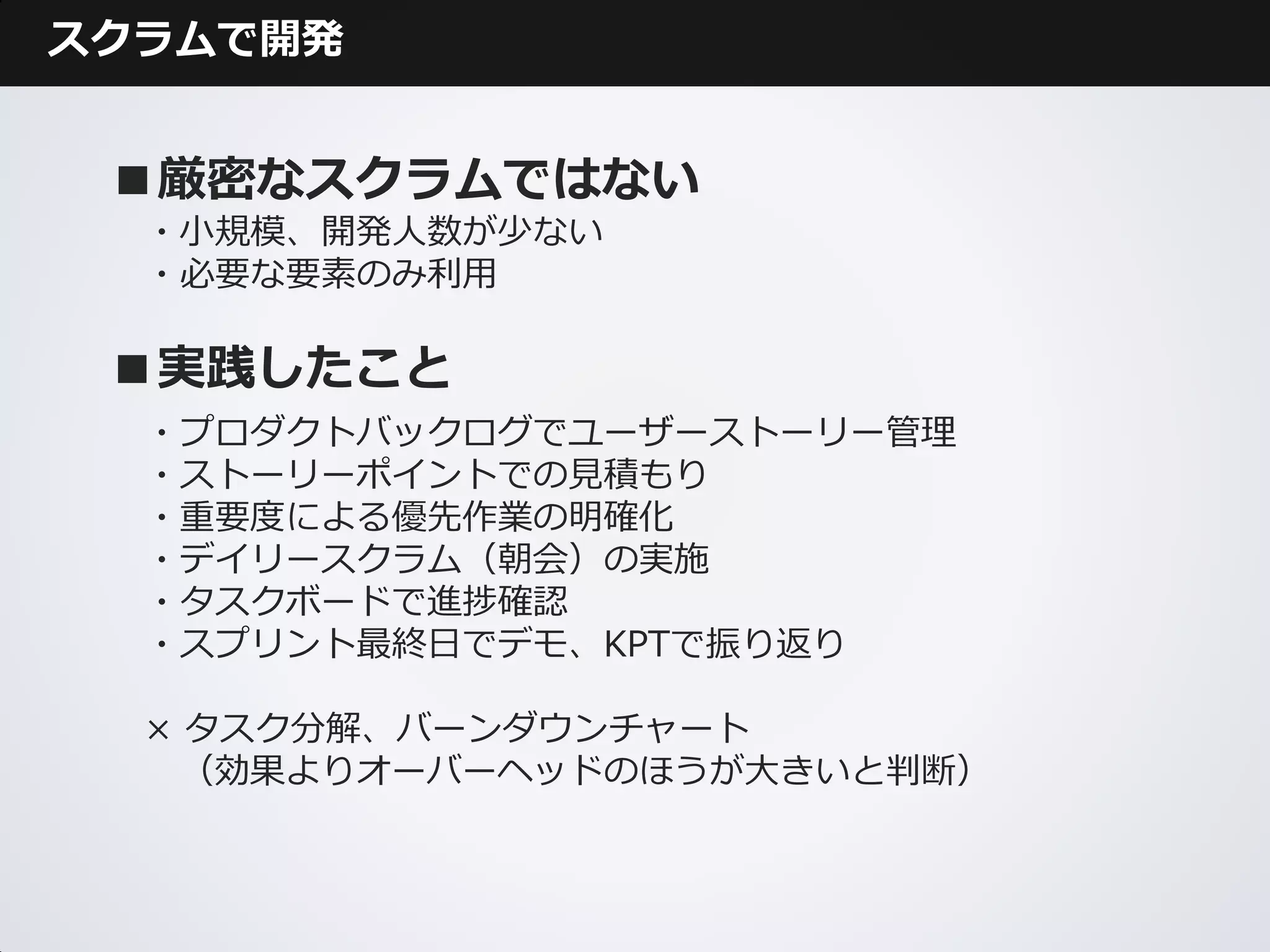 スクラムで開発


 ■厳密なスクラムではない
  ・小規模、開発人数が少ない
  ・必要な要素のみ利用

 ■実践したこと
  ・プロダクトバックログでユーザーストーリー管理
  ・ストーリーポイントでの見積もり
  ・重要度による優先作業の明確化
  ・デイリースクラム（朝会）の実施
  ・タスクボードで進捗確認
  ・スプリント最終日でデモ、KPTで振り返り

  × タスク分解、バーンダウンチャート
    （効果よりオーバーヘッドのほうが大きいと判断）
 