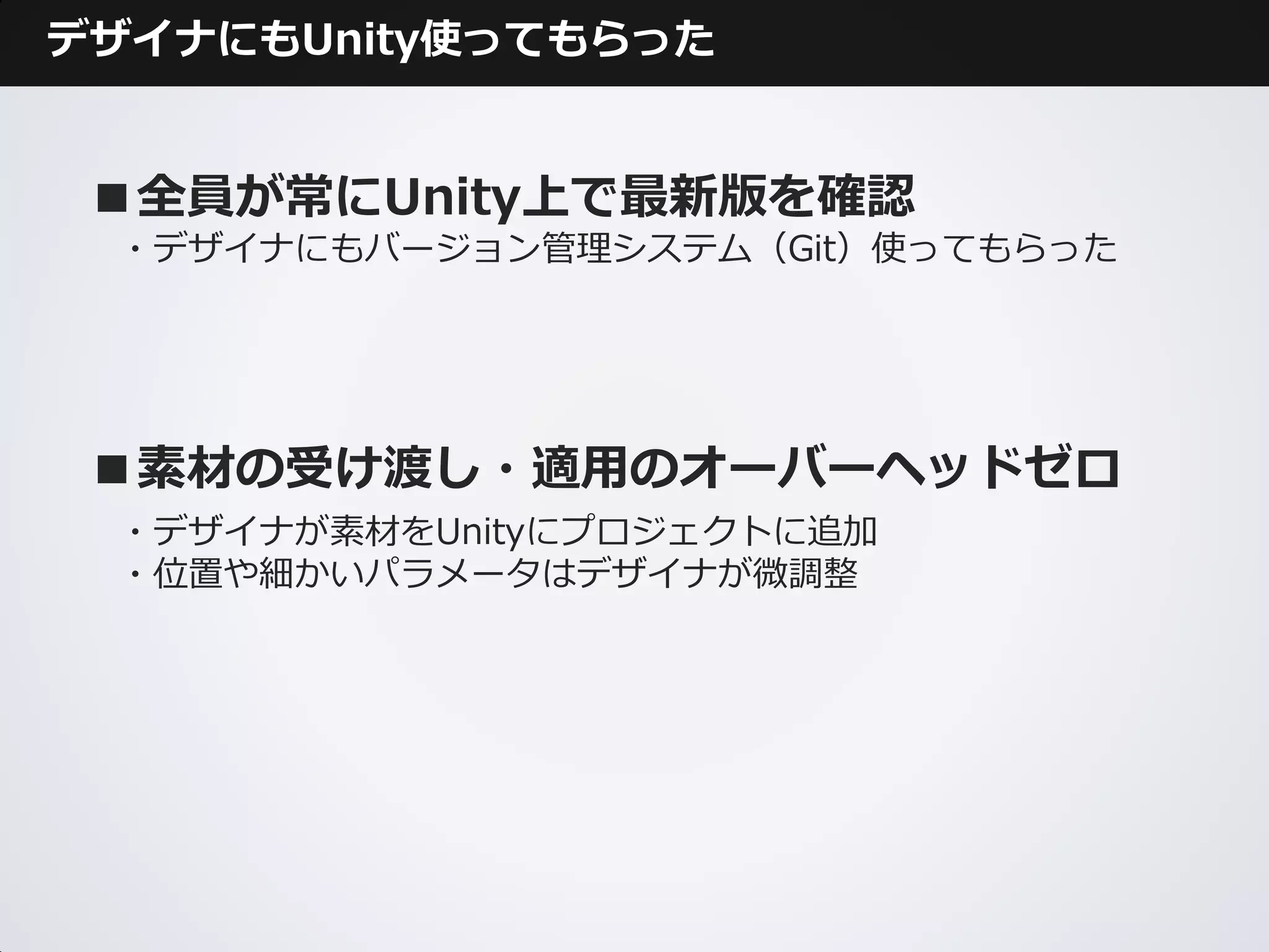 デザイナにもUnity使ってもらった


 ■全員が常にUnity上で最新版を確認
 ・デザイナにもバージョン管理システム（Git）使ってもらった




 ■素材の受け渡し・適用のオーバーヘッドゼロ
 ・デザイナが素材をUnityにプロジェクトに追加
 ・位置や細かいパラメータはデザイナが微調整
 