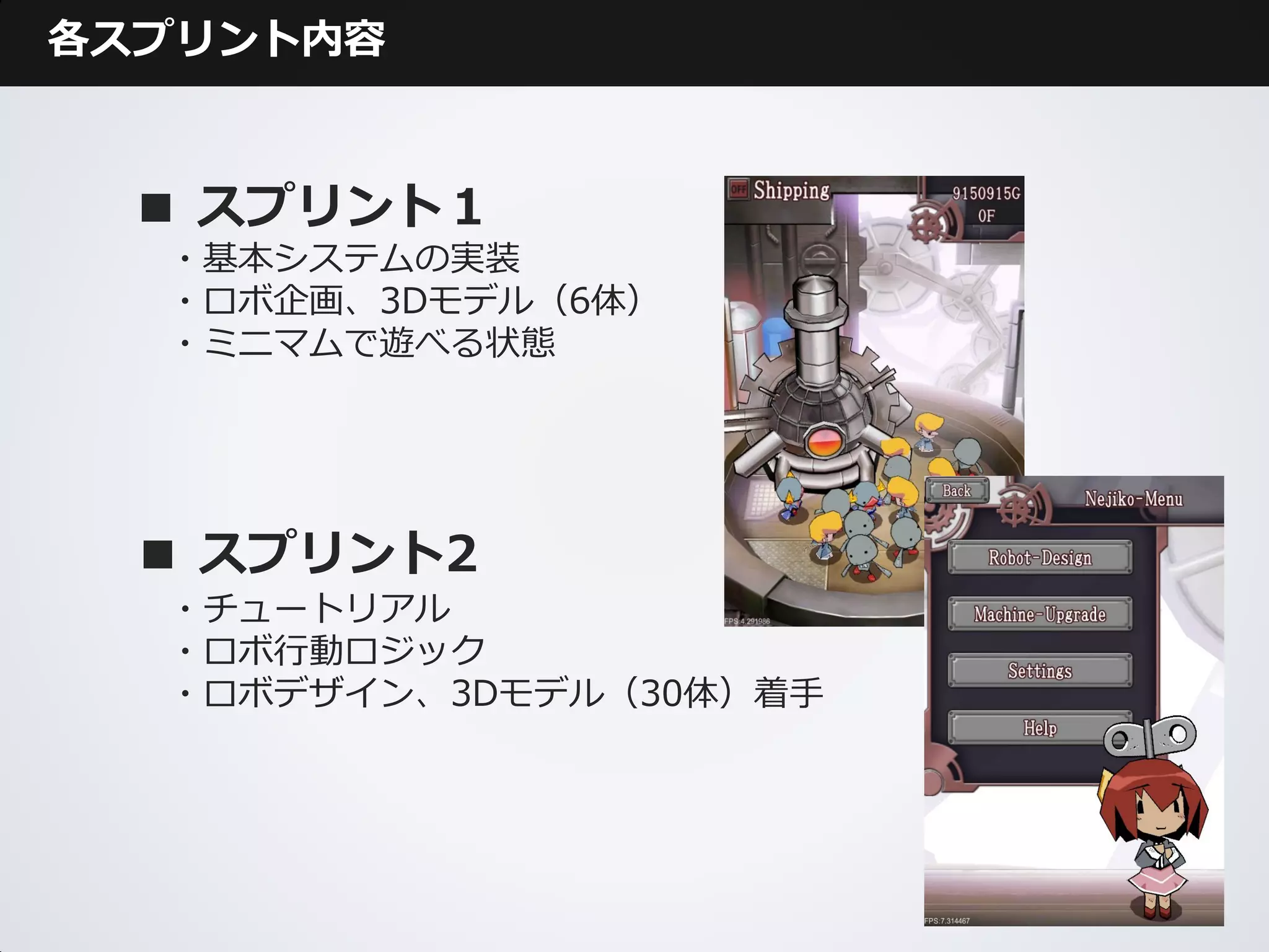 各スプリント内容



 ■ スプリント１
  ・基本システムの実装
  ・ロボ企画、3Dモデル（6体）
  ・ミニマムで遊べる状態




  ■ スプリント2
  ・チュートリアル
  ・ロボ行動ロジック
  ・ロボデザイン、3Dモデル（30体）着手
 