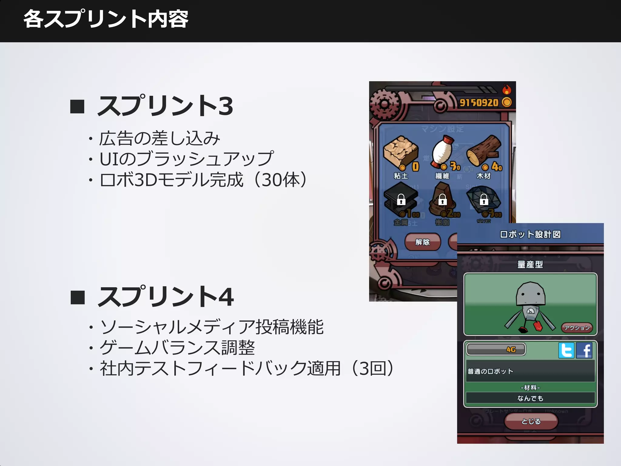 各スプリント内容



  ■ スプリント3
  ・広告の差し込み
  ・UIのブラッシュアップ
  ・ロボ3Dモデル完成（30体）




  ■ スプリント4
  ・ソーシャルメディア投稿機能
  ・ゲームバランス調整
  ・社内テストフィードバック適用（3回）
 