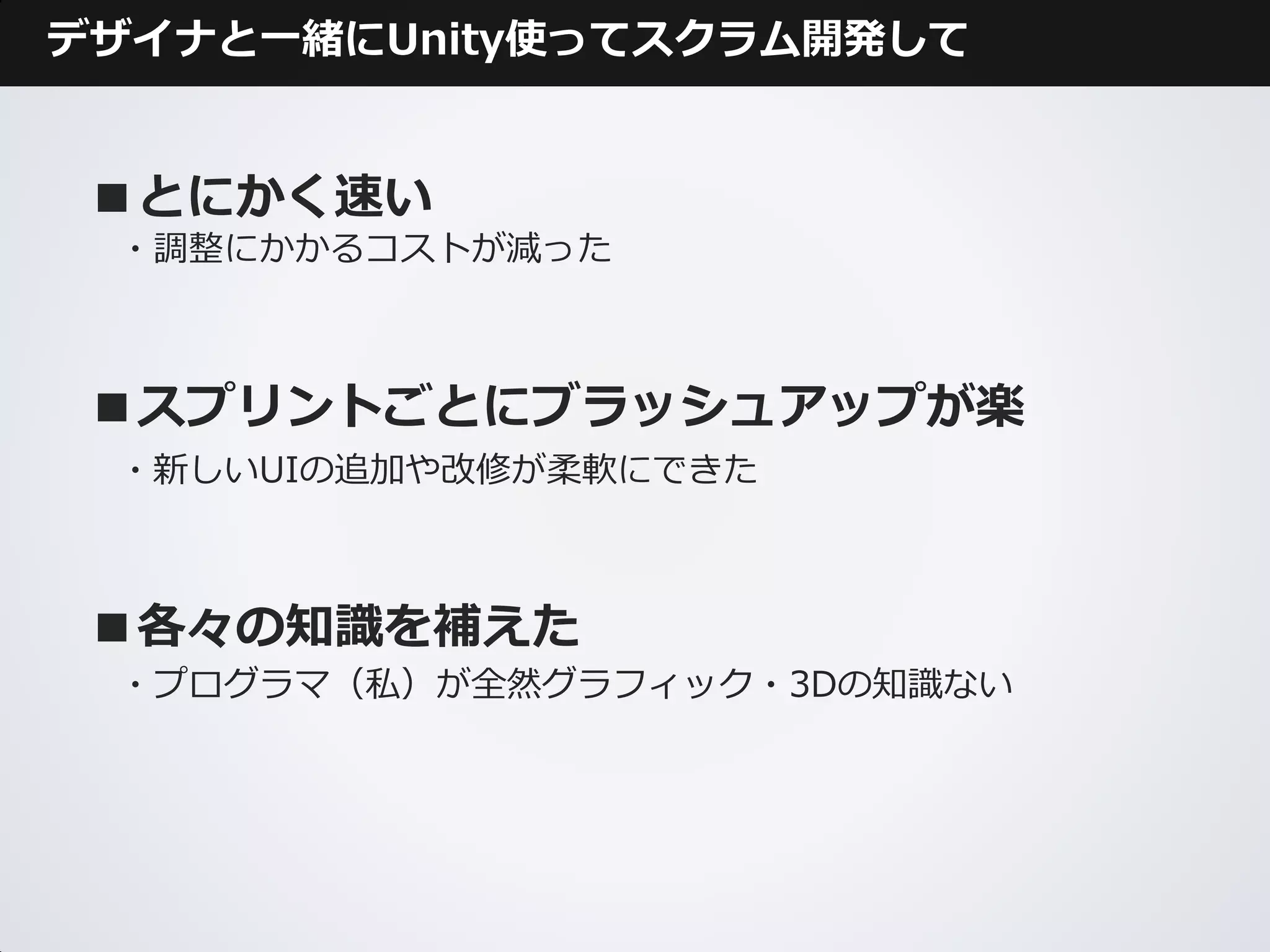 デザイナと一緒にUnity使ってスクラム開発して


 ■とにかく速い
 ・調整にかかるコストが減った



 ■スプリントごとにブラッシュアップが楽
 ・新しいUIの追加や改修が柔軟にできた



 ■各々の知識を補えた
 ・プログラマ（私）が全然グラフィック・3Dの知識ない
 