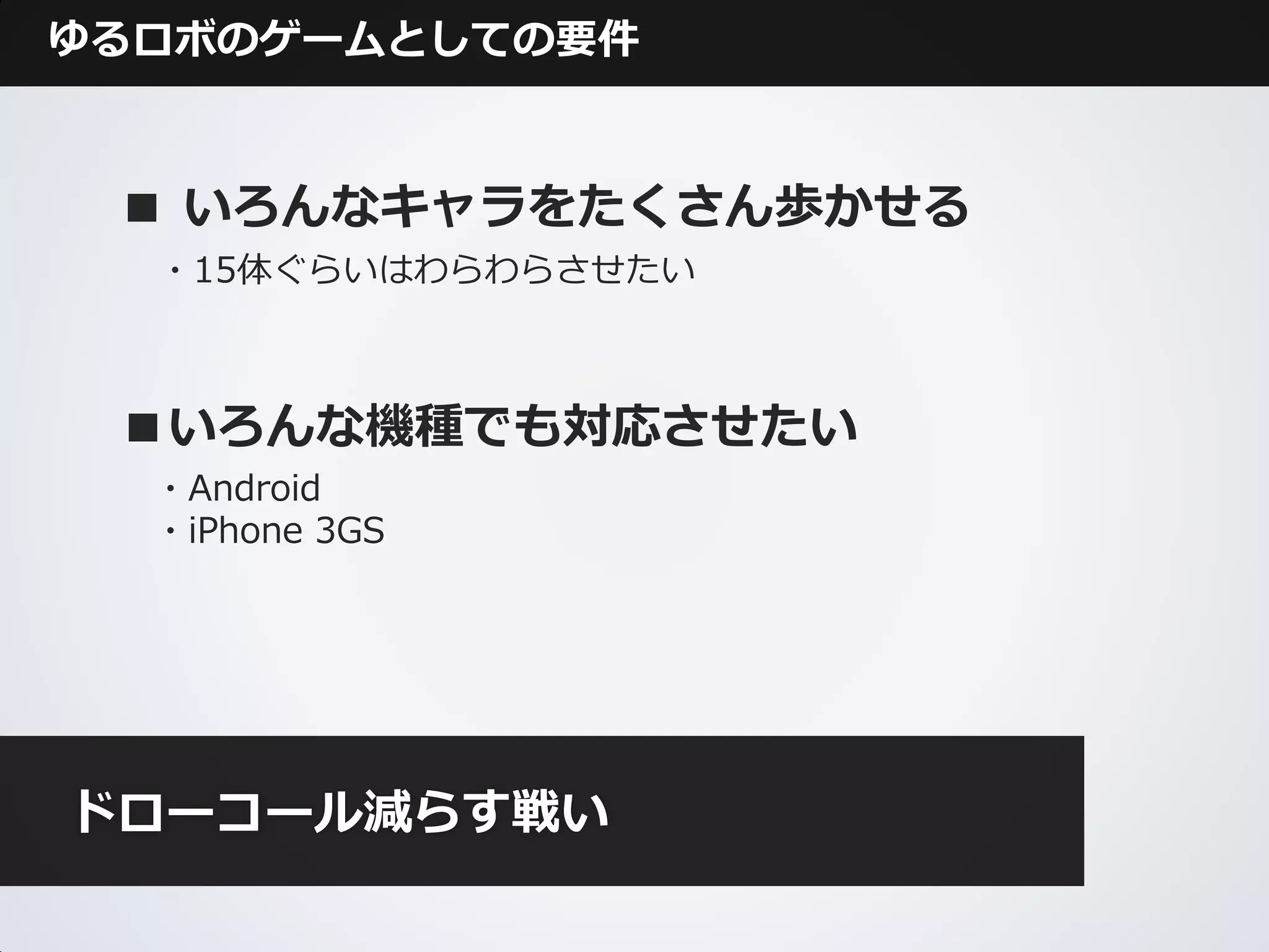 ゆるロボのゲームとしての要件



 ■ いろんなキャラをたくさん歩かせる
  ・15体ぐらいはわらわらさせたい



 ■いろんな機種でも対応させたい
  ・Android
  ・iPhone 3GS




ドローコール減らす戦い
 