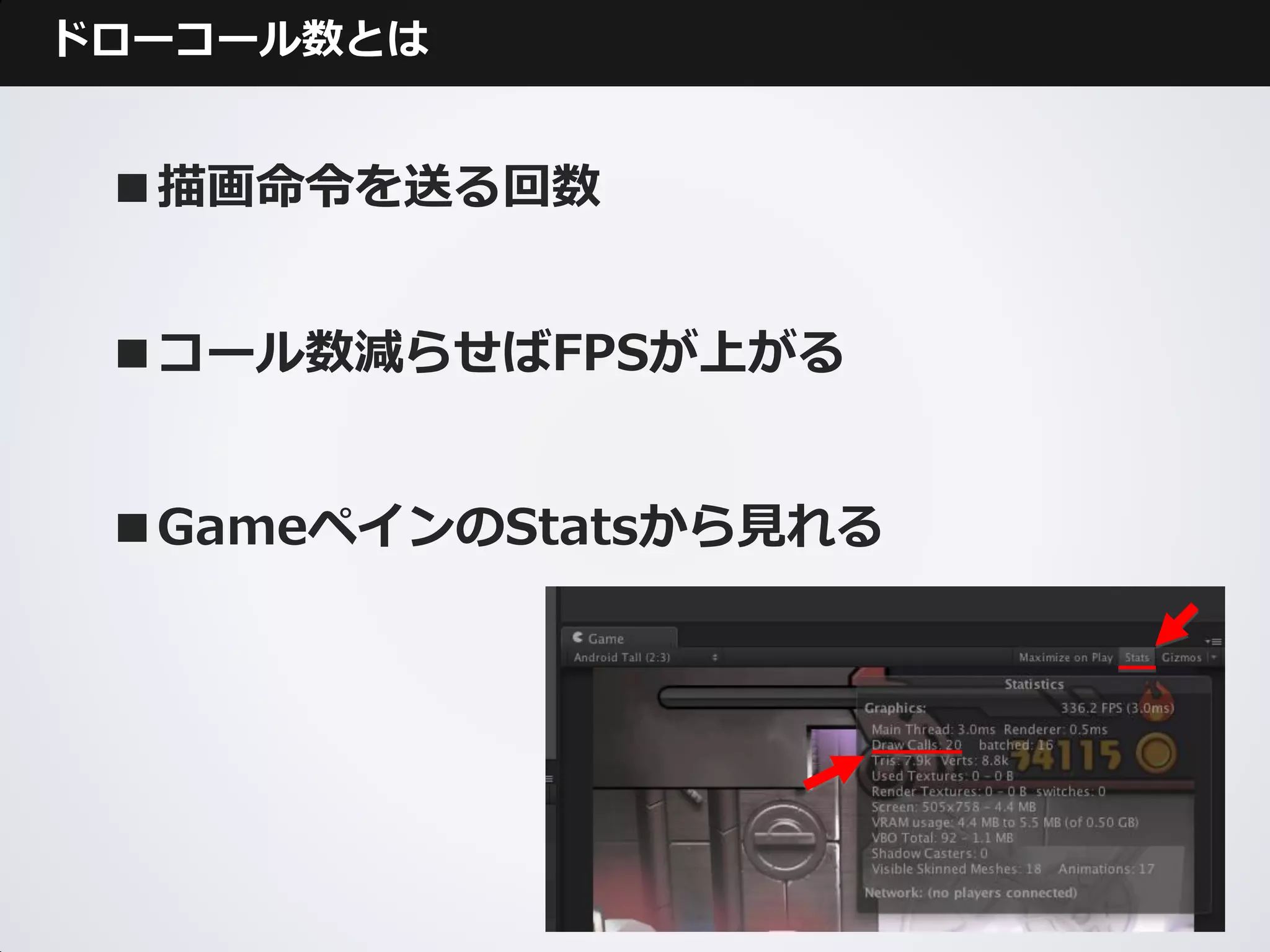 ドローコール数とは


 ■描画命令を送る回数


 ■コール数減らせばFPSが上がる


 ■GameペインのStatsから見れる
 