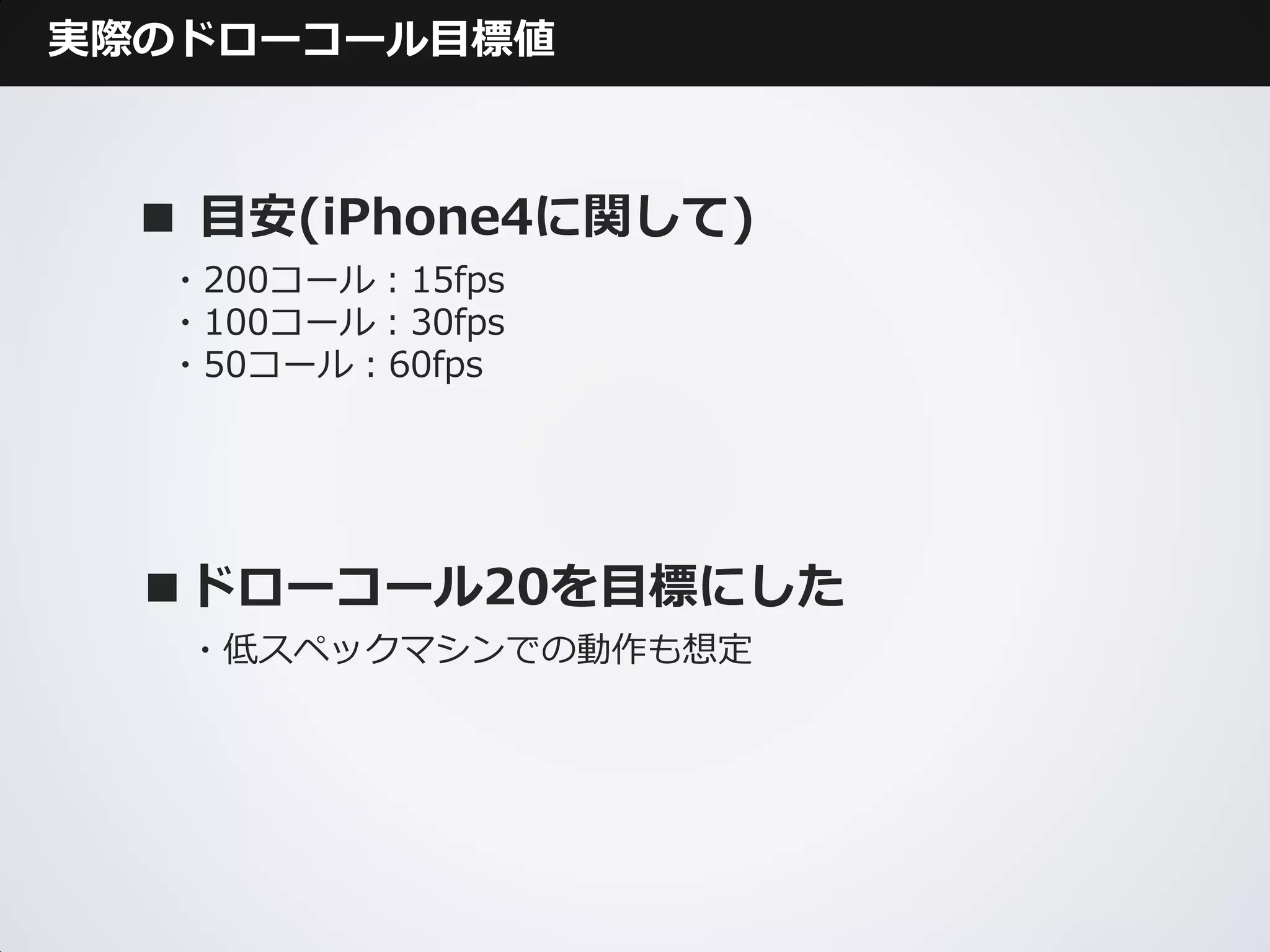 実際のドローコール目標値



  ■ 目安(iPhone4に関して)
  ・200コール：15fps
  ・100コール：30fps
  ・50コール：60fps




  ■ドローコール20を目標にした
   ・低スペックマシンでの動作も想定
 