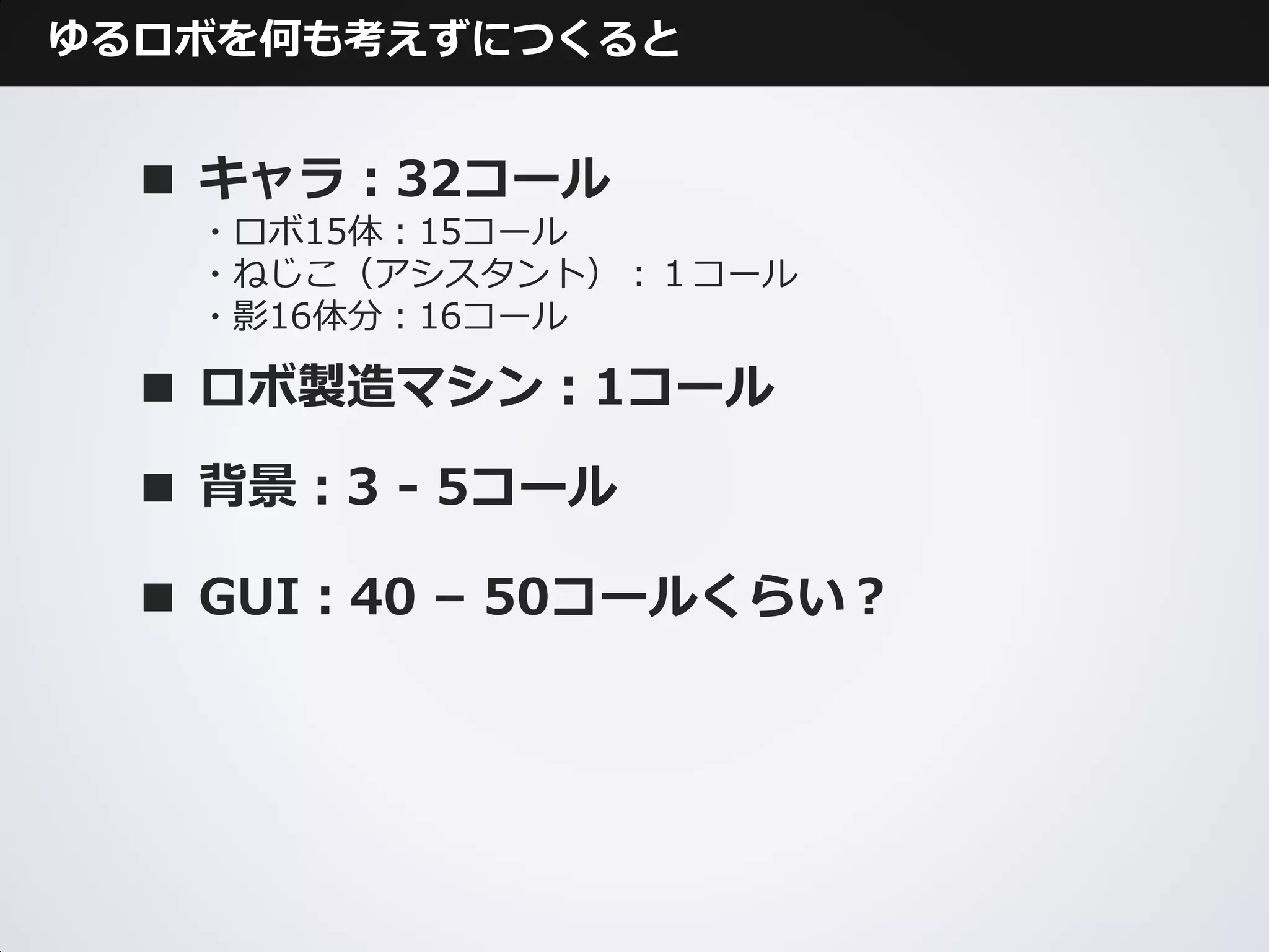 ゆるロボを何も考えずにつくると


  ■ キャラ：32コール
   ・ロボ15体：15コール
   ・ねじこ（アシスタント）：１コール
   ・影16体分：16コール

  ■ ロボ製造マシン：1コール

  ■ 背景：3 - 5コール

  ■ GUI：40 – 50コールくらい？
 