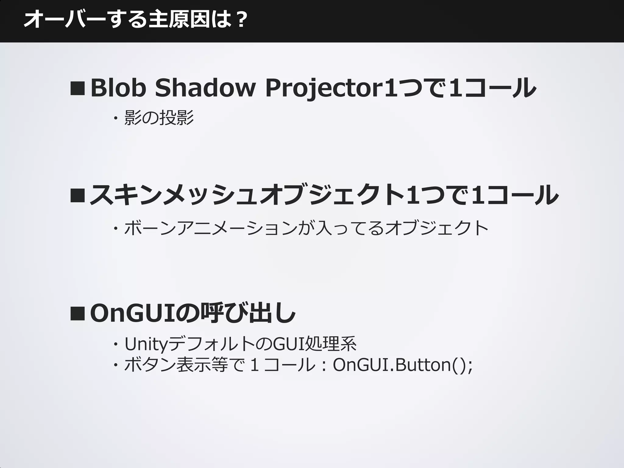 オーバーする主原因は？


  ■Blob Shadow Projector1つで1コール
    ・影の投影



  ■スキンメッシュオブジェクト1つで1コール
    ・ボーンアニメーションが入ってるオブジェクト




  ■OnGUIの呼び出し
    ・UnityデフォルトのGUI処理系
    ・ボタン表示等で１コール：OnGUI.Button();
 