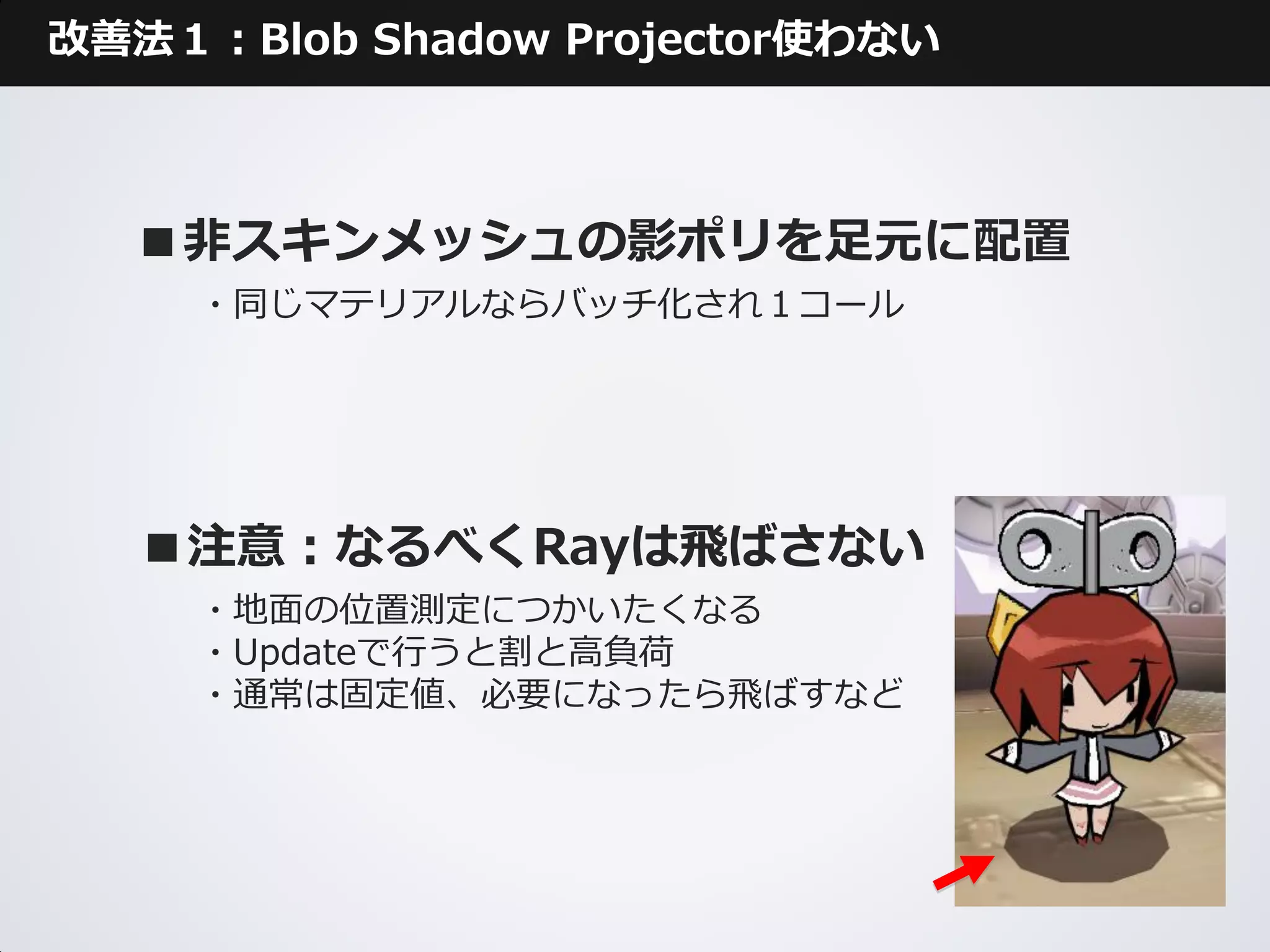 改善法１：Blob Shadow Projector使わない



  ■非スキンメッシュの影ポリを足元に配置
     ・同じマテリアルならバッチ化され１コール




   ■注意：なるべくRayは飛ばさない
     ・地面の位置測定につかいたくなる
     ・Updateで行うと割と高負荷
     ・通常は固定値、必要になったら飛ばすなど
 