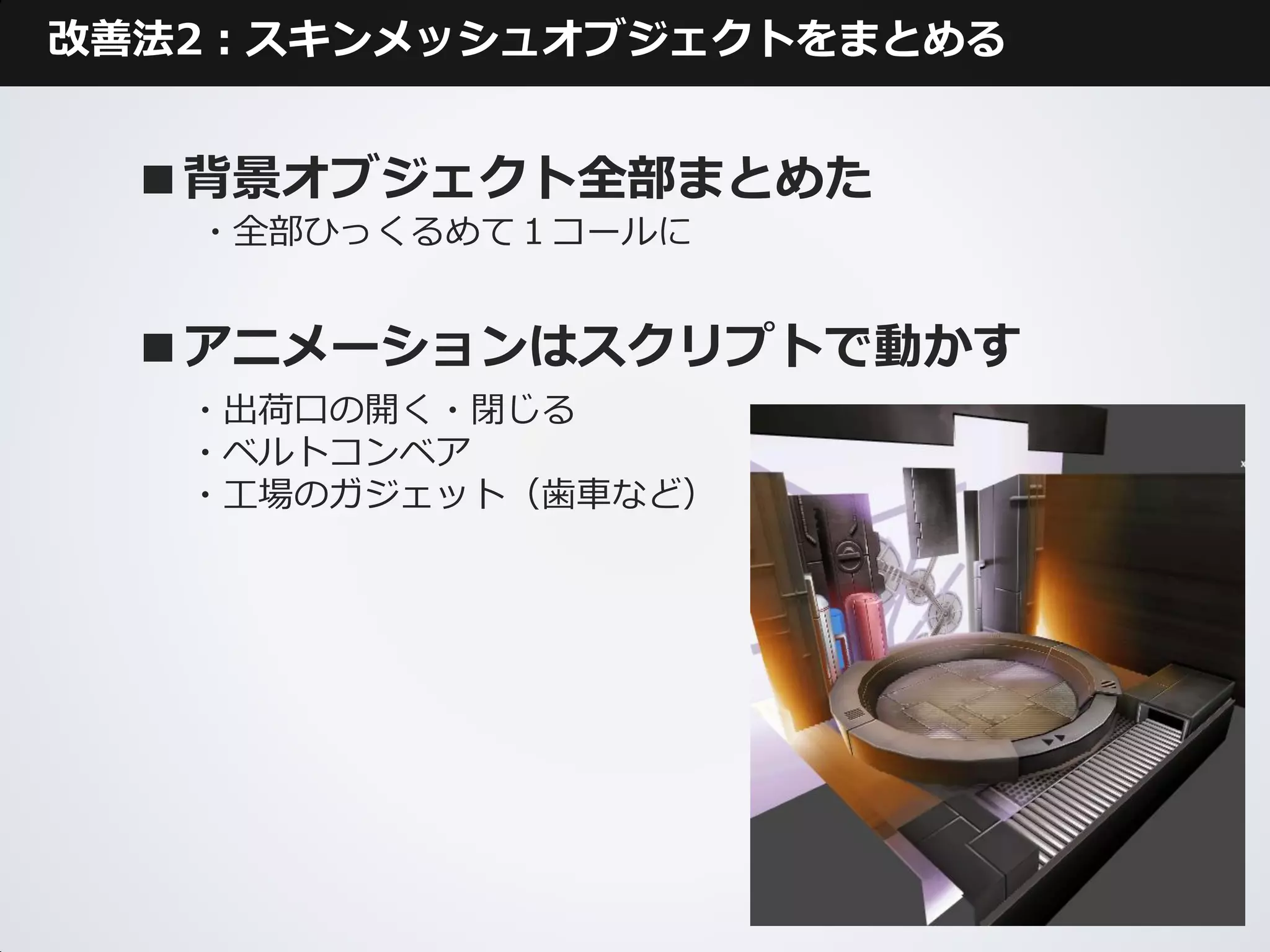改善法2：スキンメッシュオブジェクトをまとめる


  ■背景オブジェクト全部まとめた
   ・全部ひっくるめて１コールに


  ■アニメーションはスクリプトで動かす
   ・出荷口の開く・閉じる
   ・ベルトコンベア
   ・工場のガジェット（歯車など）
 