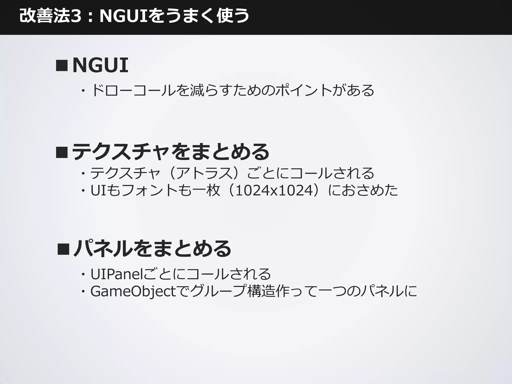 改善法3：NGUIをうまく使う

  ■NGUI
   ・ドローコールを減らすためのポイントがある



  ■テクスチャをまとめる
   ・テクスチャ（アトラス）ごとにコールされる
   ・UIもフォントも一枚（1024x1024）におさめた



  ■パネルをまとめる
   ・UIPanelごとにコールされる
   ・GameObjectでグループ構造作って一つのパネルに
 