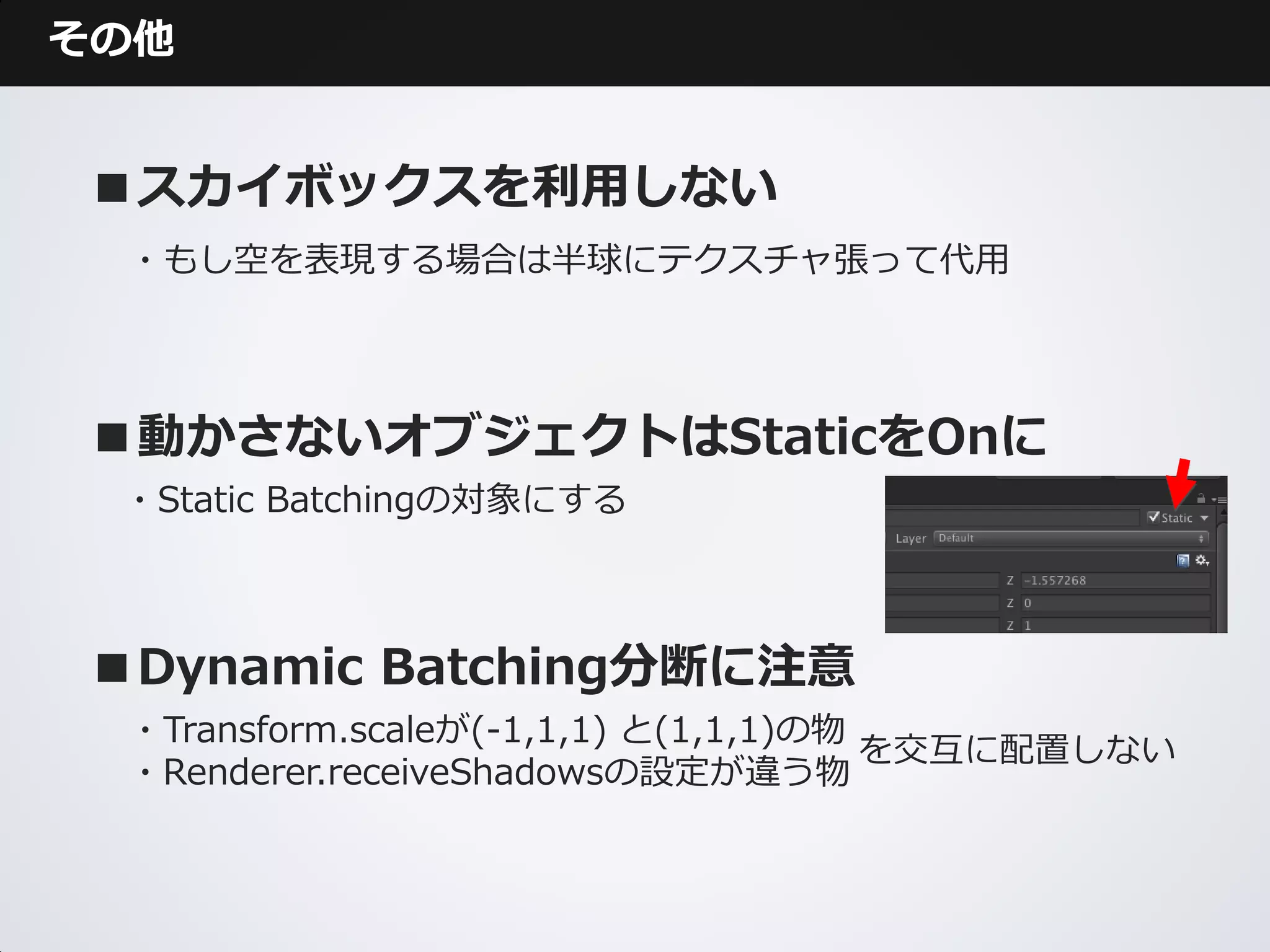 その他


■スカイボックスを利用しない
 ・もし空を表現する場合は半球にテクスチャ張って代用




■動かさないオブジェクトはStaticをOnに
 ・Static Batchingの対象にする



■Dynamic Batching分断に注意
 ・Transform.scaleが(-1,1,1) と(1,1,1)の物
                                      を交互に配置しない
 ・Renderer.receiveShadowsの設定が違う物
 
