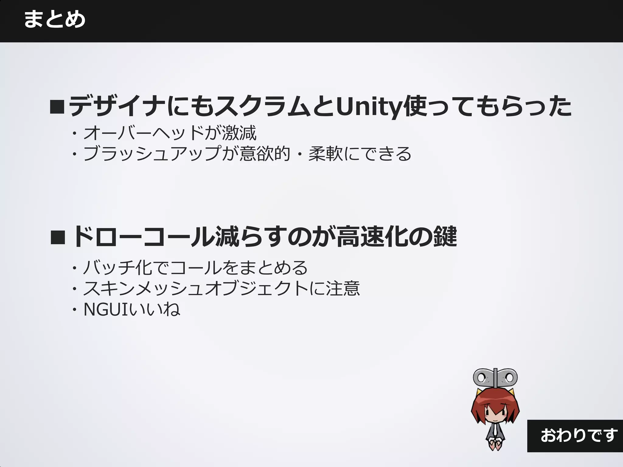 まとめ



 ■デザイナにもスクラムとUnity使ってもらった
  ・オーバーヘッドが激減
  ・ブラッシュアップが意欲的・柔軟にできる



 ■ドローコール減らすのが高速化の鍵
  ・バッチ化でコールをまとめる
  ・スキンメッシュオブジェクトに注意
  ・NGUIいいね




                         おわりです
 
