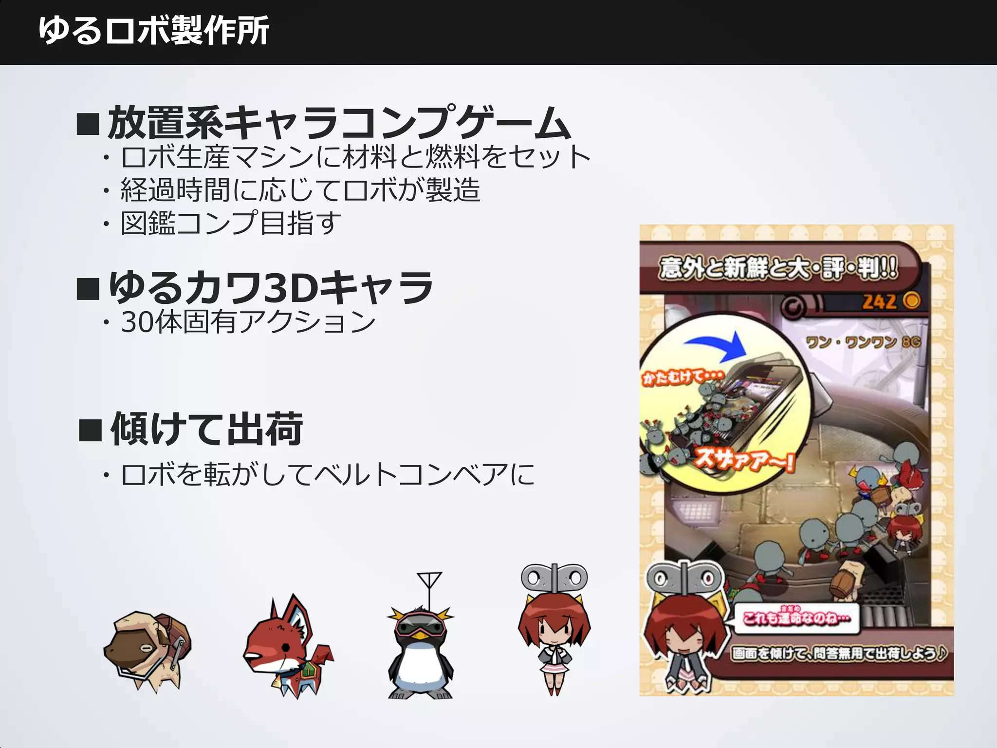 ゆるロボ製作所

■放置系キャラコンプゲーム
 ・ロボ生産マシンに材料と燃料をセット
 ・経過時間に応じてロボが製造
 ・図鑑コンプ目指す

■ゆるカワ3Dキャラ
 ・30体固有アクション



 ■傾けて出荷
 ・ロボを転がしてベルトコンベアに
 