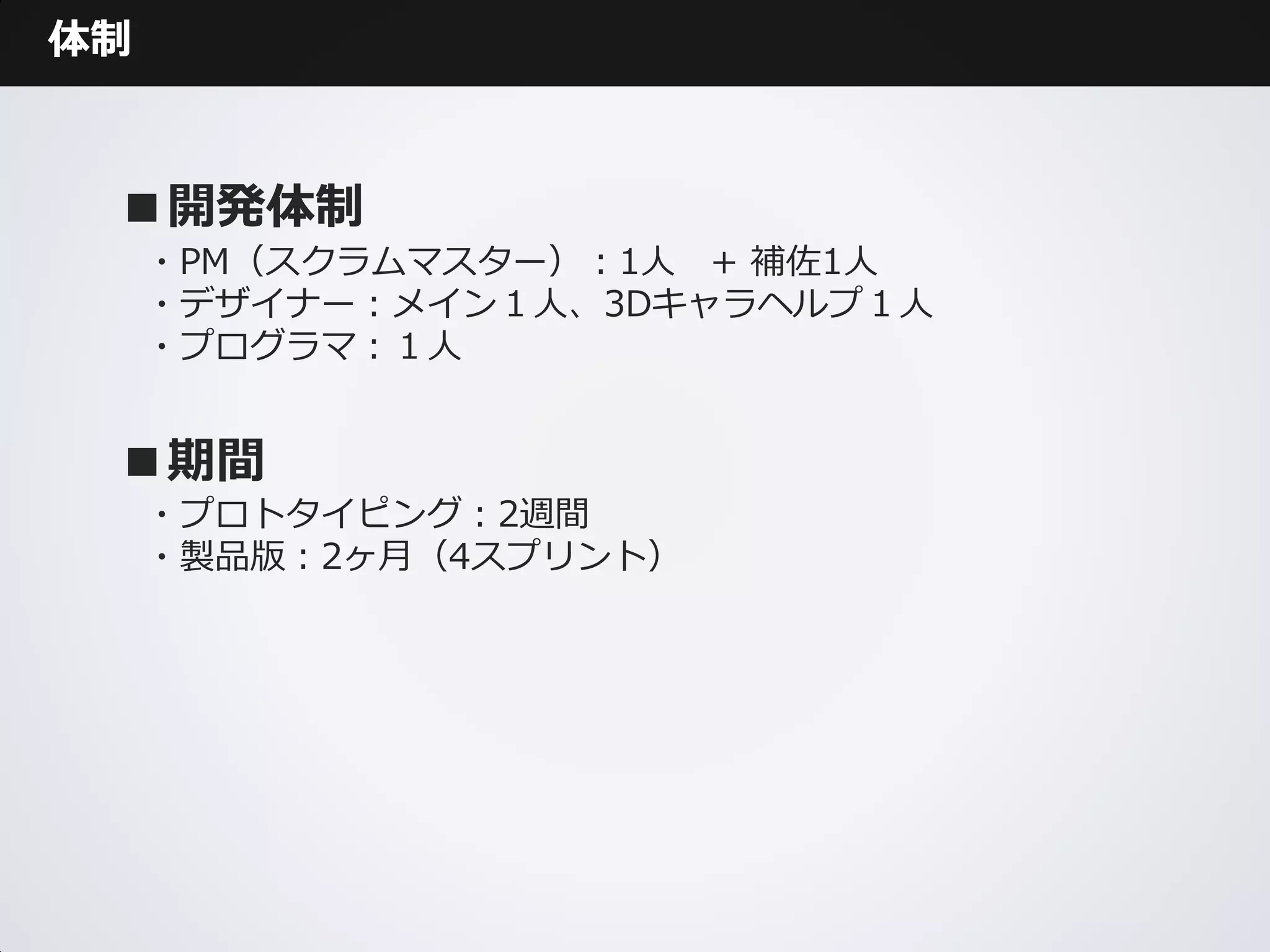 体制



 ■開発体制
     ・PM（スクラムマスター）：1人 + 補佐1人
     ・デザイナー：メイン１人、3Dキャラヘルプ１人
     ・プログラマ：１人


 ■期間
     ・プロトタイピング：2週間
     ・製品版：2ヶ月（4スプリント）
 
