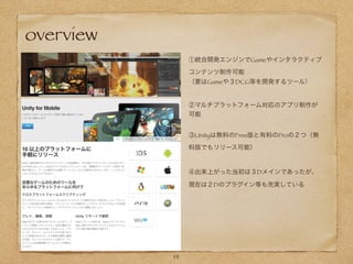 ①統合開発エンジンでGameやインタラクティブ
コンテンツ制作可能
（要はGameや３DCG等を開発するツール)
14
②マルチプラットフォーム対応のアプリ制作が
可能
③Unityは無料のFree版と有料のProの２つ（無
料版でもリリース可能）
overview
④出来上がった当初は３Dメインであったが、
現在は２Dのプラグイン等も充実している
 
